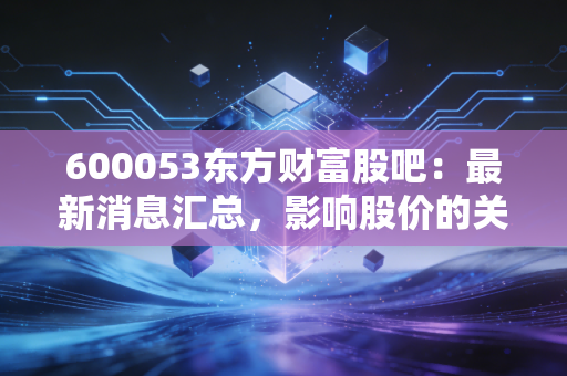 600053东方财富股吧：最新消息汇总，影响股价的关键因素！