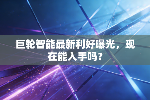 巨轮智能最新利好曝光，现在能入手吗？