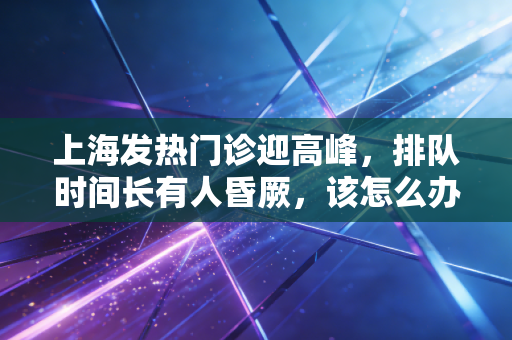 上海发热门诊迎高峰,排队时间长有人昏厥,该怎么办?