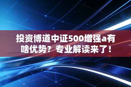 投资博道中证500增强a有啥优势？专业解读来了！
