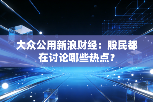 大众公用新浪财经：股民都在讨论哪些热点？