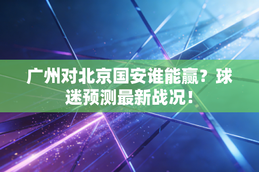 广州对北京国安谁能赢？球迷预测最新战况！