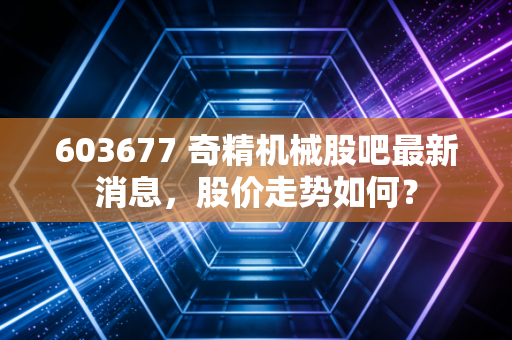 603677 奇精机械股吧最新消息，股价走势如何？