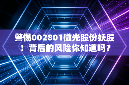警惕002801微光股份妖股！背后的风险你知道吗？