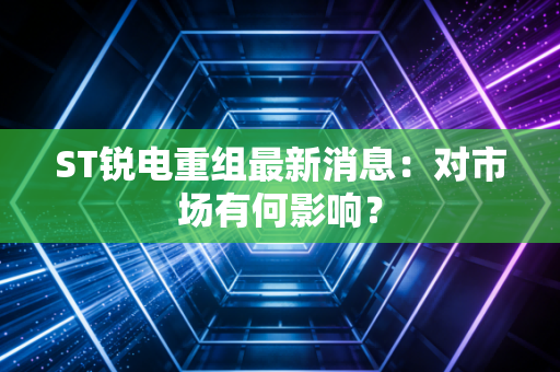 ST锐电重组最新消息：对市场有何影响？