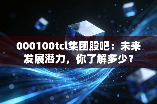 000100tcl集团股吧：未来发展潜力，你了解多少？