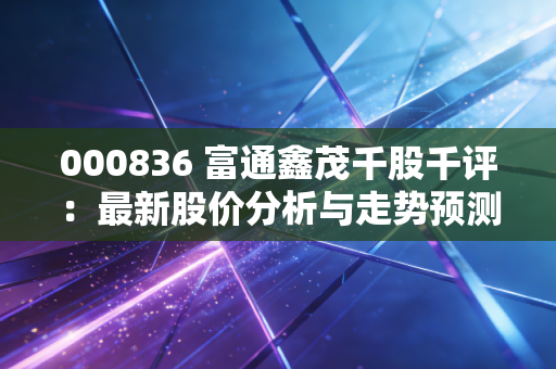 000836 富通鑫茂千股千评：最新股价分析与走势预测
