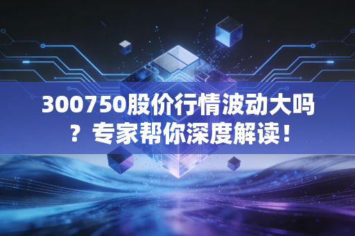 300750股价行情波动大吗？专家帮你深度解读！