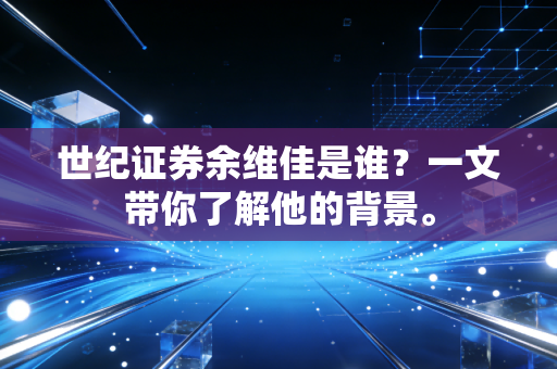 世纪证券余维佳是谁?一文带你了解他的背景。