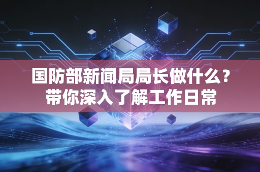 国防部新闻局局长做什么？带你深入了解工作日常