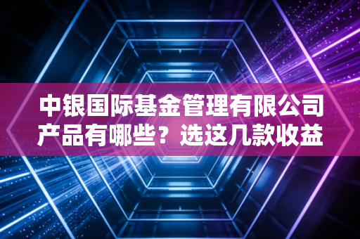 中银国际基金管理有限公司产品有哪些？选这几款收益高！