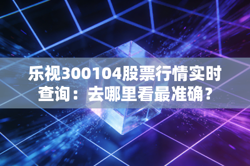 乐视300104股票行情实时查询:去哪里看最准确?