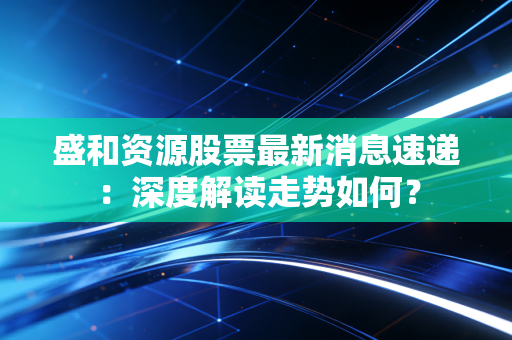 盛和资源股票最新消息速递：深度解读走势如何？