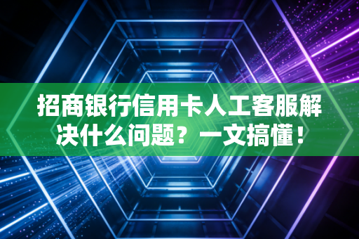 招商银行信用卡人工客服解决什么问题？一文搞懂！