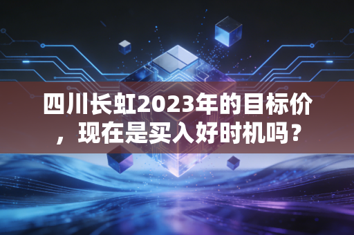 四川长虹2023年的目标价,现在是买入好时机吗?