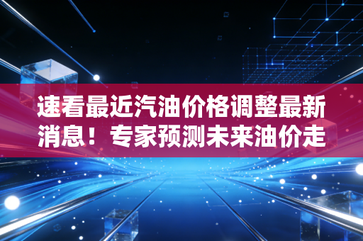 速看最近汽油价格调整最新消息！专家预测未来油价走势！