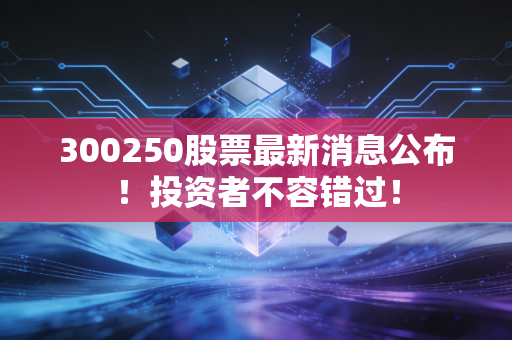 300250股票最新消息公布！投资者不容错过！