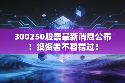 300250股票最新消息公布！投资者不容错过！