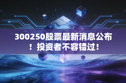 300250股票最新消息公布！投资者不容错过！