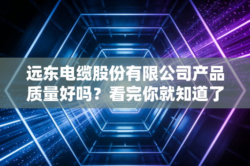 远东电缆股份有限公司产品质量好吗？看完你就知道了！