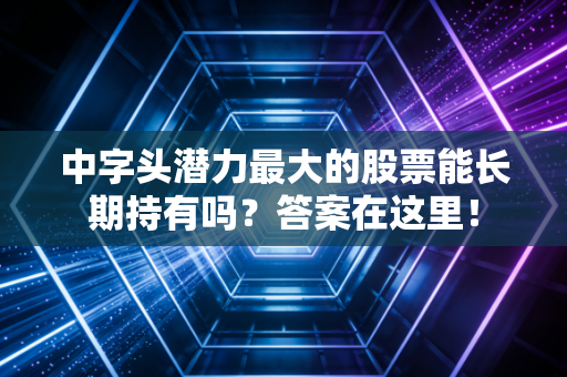 中字头潜力最大的股票能长期持有吗?答案在这里!