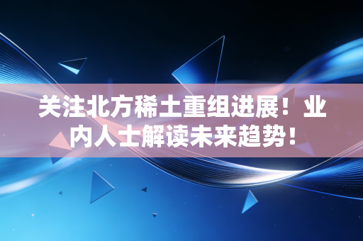 关注北方稀土重组进展！业内人士解读未来趋势！