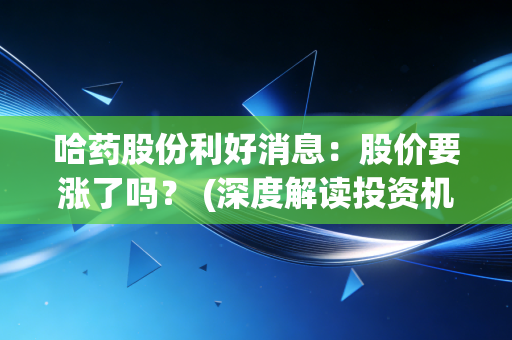 哈药股份利好消息：股价要涨了吗？ (深度解读投资机遇)