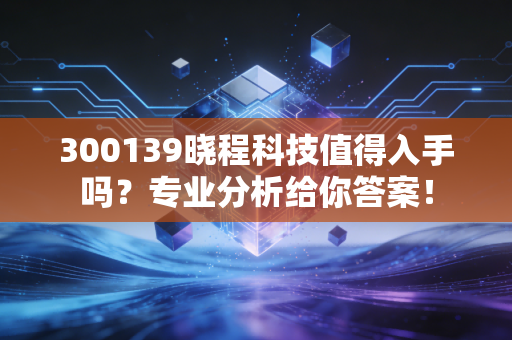 300139晓程科技值得入手吗？专业分析给你答案！