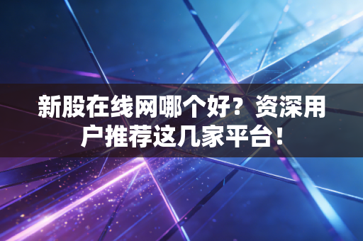 新股在线网哪个好？资深用户推荐这几家平台！