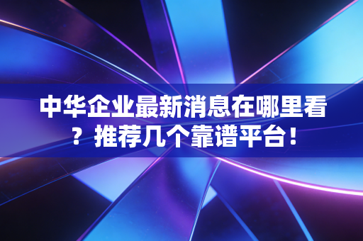 中华企业最新消息在哪里看？推荐几个靠谱平台！