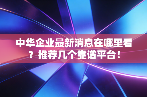 中华企业最新消息在哪里看？推荐几个靠谱平台！
