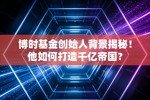 博时基金创始人背景揭秘！他如何打造千亿帝国？