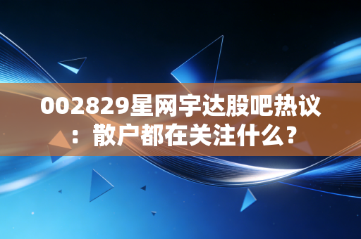 002829星网宇达股吧热议：散户都在关注什么？