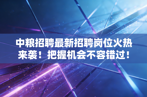 中粮招聘最新招聘岗位火热来袭！把握机会不容错过！