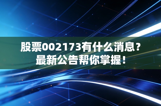 股票002173有什么消息？最新公告帮你掌握！