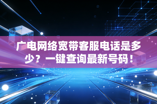 广电网络宽带客服电话是多少？一键查询最新号码！