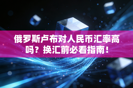 俄罗斯卢布对人民币汇率高吗？换汇前必看指南！
