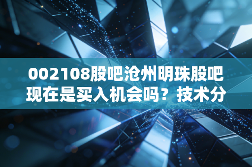 002108股吧沧州明珠股吧现在是买入机会吗？技术分析告诉你答案