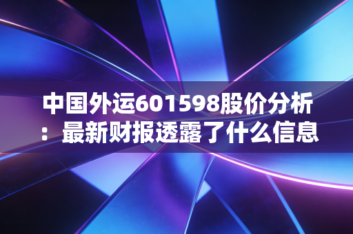 中国外运601598股价分析：最新财报透露了什么信息？