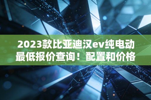 2023款比亚迪汉ev纯电动最低报价查询！配置和价格分析！