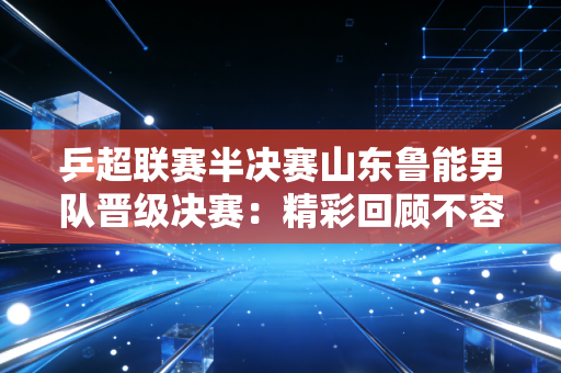 乒超联赛半决赛山东鲁能男队晋级决赛：精彩回顾不容错过！