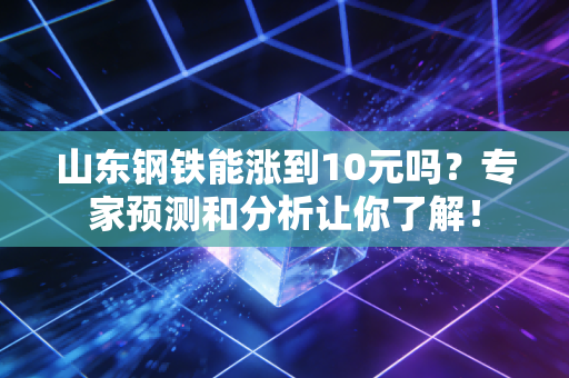山东钢铁能涨到10元吗?专家预测和分析让你了解!