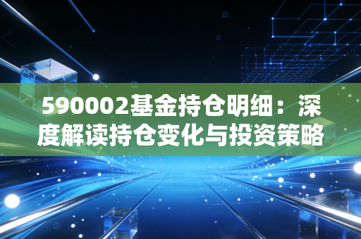 590002基金持仓明细：深度解读持仓变化与投资策略！