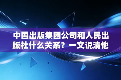中国出版集团公司和人民出版社什么关系？一文说清他们的渊源！