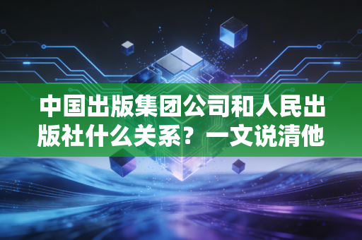 中国出版集团公司和人民出版社什么关系？一文说清他们的渊源！
