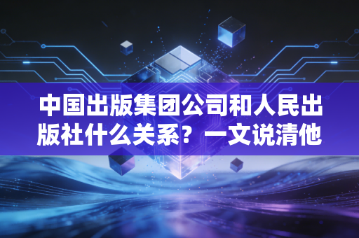 中国出版集团公司和人民出版社什么关系？一文说清他们的渊源！