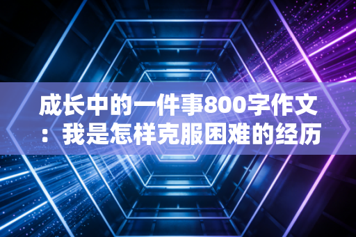 成长中的一件事800字作文：我是怎样克服困难的经历