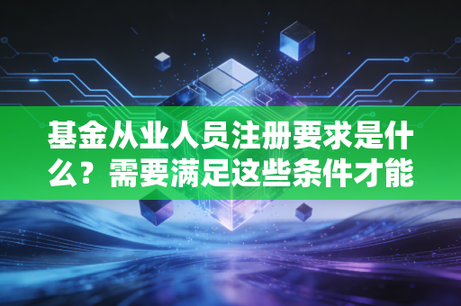 基金从业人员注册要求是什么？需要满足这些条件才能上岗！