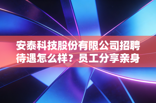 安泰科技股份有限公司招聘待遇怎么样？员工分享亲身经历告诉你