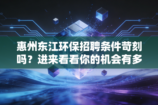 惠州东江环保招聘条件苛刻吗？进来看看你的机会有多大！
